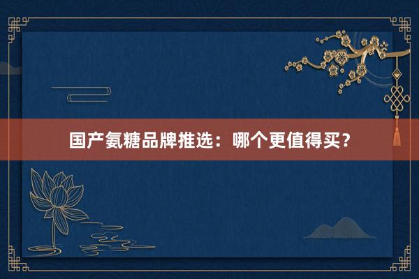 国产氨糖品牌推选：哪个更值得买？